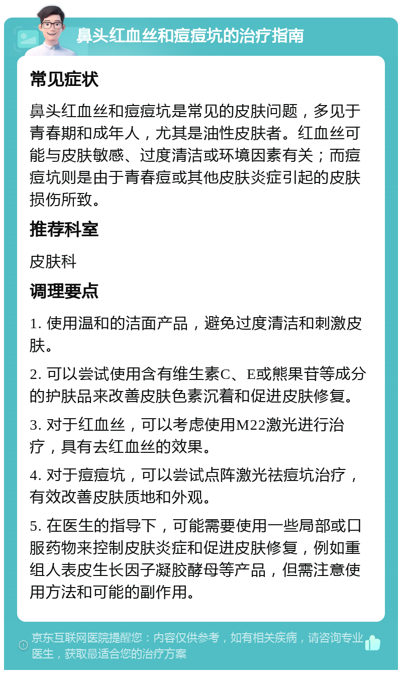 鼻头红血丝和痘痘坑的治疗指南 常见症状 鼻头红血丝和痘痘坑是常见的皮肤问题，多见于青春期和成年人，尤其是油性皮肤者。红血丝可能与皮肤敏感、过度清洁或环境因素有关；而痘痘坑则是由于青春痘或其他皮肤炎症引起的皮肤损伤所致。 推荐科室 皮肤科 调理要点 1. 使用温和的洁面产品，避免过度清洁和刺激皮肤。 2. 可以尝试使用含有维生素C、E或熊果苷等成分的护肤品来改善皮肤色素沉着和促进皮肤修复。 3. 对于红血丝，可以考虑使用M22激光进行治疗，具有去红血丝的效果。 4. 对于痘痘坑，可以尝试点阵激光祛痘坑治疗，有效改善皮肤质地和外观。 5. 在医生的指导下，可能需要使用一些局部或口服药物来控制皮肤炎症和促进皮肤修复，例如重组人表皮生长因子凝胶酵母等产品，但需注意使用方法和可能的副作用。