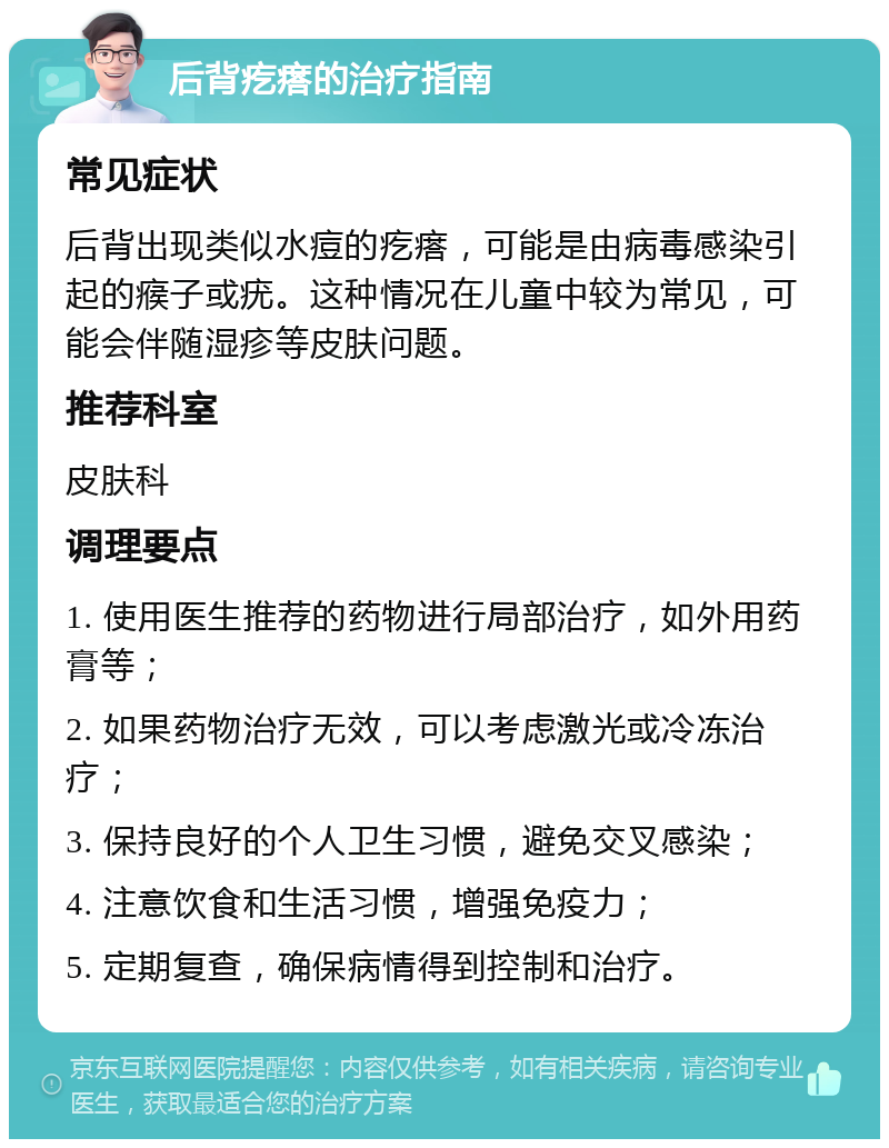 后背疙瘩的治疗指南 常见症状 后背出现类似水痘的疙瘩，可能是由病毒感染引起的瘊子或疣。这种情况在儿童中较为常见，可能会伴随湿疹等皮肤问题。 推荐科室 皮肤科 调理要点 1. 使用医生推荐的药物进行局部治疗，如外用药膏等； 2. 如果药物治疗无效，可以考虑激光或冷冻治疗； 3. 保持良好的个人卫生习惯，避免交叉感染； 4. 注意饮食和生活习惯，增强免疫力； 5. 定期复查，确保病情得到控制和治疗。