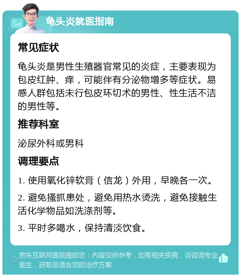 龟头炎就医指南 常见症状 龟头炎是男性生殖器官常见的炎症，主要表现为包皮红肿、痒，可能伴有分泌物增多等症状。易感人群包括未行包皮环切术的男性、性生活不洁的男性等。 推荐科室 泌尿外科或男科 调理要点 1. 使用氧化锌软膏（信龙）外用，早晚各一次。 2. 避免搔抓患处，避免用热水烫洗，避免接触生活化学物品如洗涤剂等。 3. 平时多喝水，保持清淡饮食。