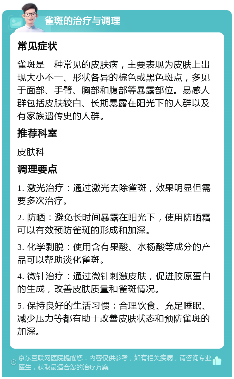 雀斑的治疗与调理 常见症状 雀斑是一种常见的皮肤病，主要表现为皮肤上出现大小不一、形状各异的棕色或黑色斑点，多见于面部、手臂、胸部和腹部等暴露部位。易感人群包括皮肤较白、长期暴露在阳光下的人群以及有家族遗传史的人群。 推荐科室 皮肤科 调理要点 1. 激光治疗：通过激光去除雀斑，效果明显但需要多次治疗。 2. 防晒：避免长时间暴露在阳光下，使用防晒霜可以有效预防雀斑的形成和加深。 3. 化学剥脱：使用含有果酸、水杨酸等成分的产品可以帮助淡化雀斑。 4. 微针治疗：通过微针刺激皮肤，促进胶原蛋白的生成，改善皮肤质量和雀斑情况。 5. 保持良好的生活习惯：合理饮食、充足睡眠、减少压力等都有助于改善皮肤状态和预防雀斑的加深。