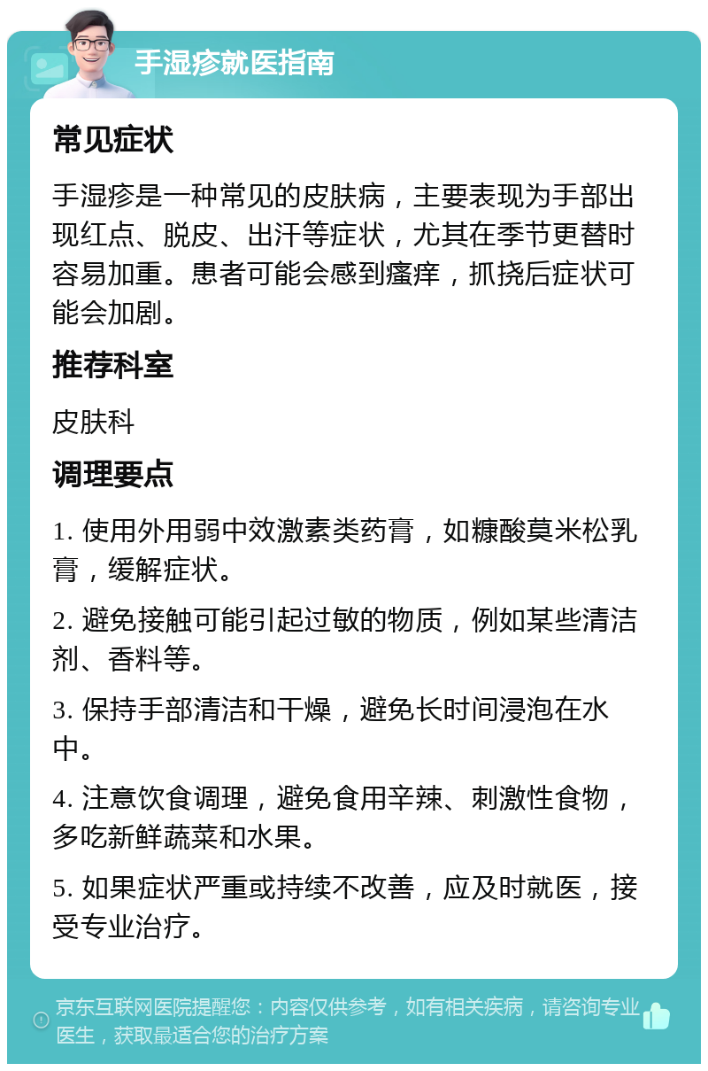 手湿疹就医指南 常见症状 手湿疹是一种常见的皮肤病，主要表现为手部出现红点、脱皮、出汗等症状，尤其在季节更替时容易加重。患者可能会感到瘙痒，抓挠后症状可能会加剧。 推荐科室 皮肤科 调理要点 1. 使用外用弱中效激素类药膏，如糠酸莫米松乳膏，缓解症状。 2. 避免接触可能引起过敏的物质，例如某些清洁剂、香料等。 3. 保持手部清洁和干燥，避免长时间浸泡在水中。 4. 注意饮食调理，避免食用辛辣、刺激性食物，多吃新鲜蔬菜和水果。 5. 如果症状严重或持续不改善，应及时就医，接受专业治疗。