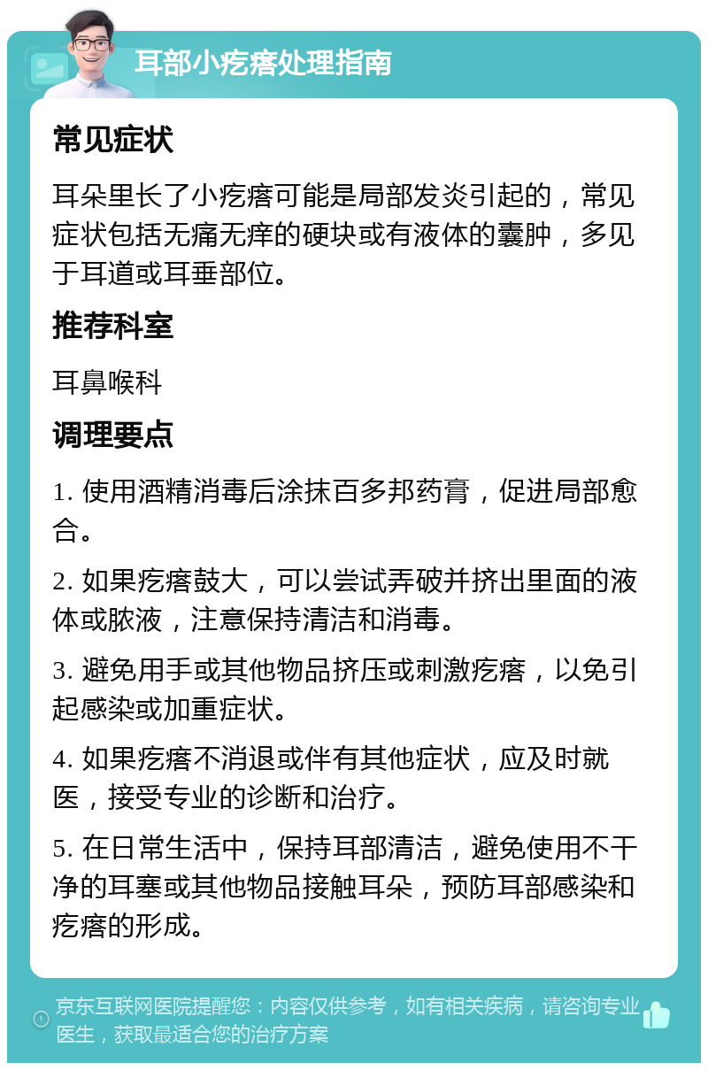 耳部小疙瘩处理指南 常见症状 耳朵里长了小疙瘩可能是局部发炎引起的，常见症状包括无痛无痒的硬块或有液体的囊肿，多见于耳道或耳垂部位。 推荐科室 耳鼻喉科 调理要点 1. 使用酒精消毒后涂抹百多邦药膏，促进局部愈合。 2. 如果疙瘩鼓大，可以尝试弄破并挤出里面的液体或脓液，注意保持清洁和消毒。 3. 避免用手或其他物品挤压或刺激疙瘩，以免引起感染或加重症状。 4. 如果疙瘩不消退或伴有其他症状，应及时就医，接受专业的诊断和治疗。 5. 在日常生活中，保持耳部清洁，避免使用不干净的耳塞或其他物品接触耳朵，预防耳部感染和疙瘩的形成。