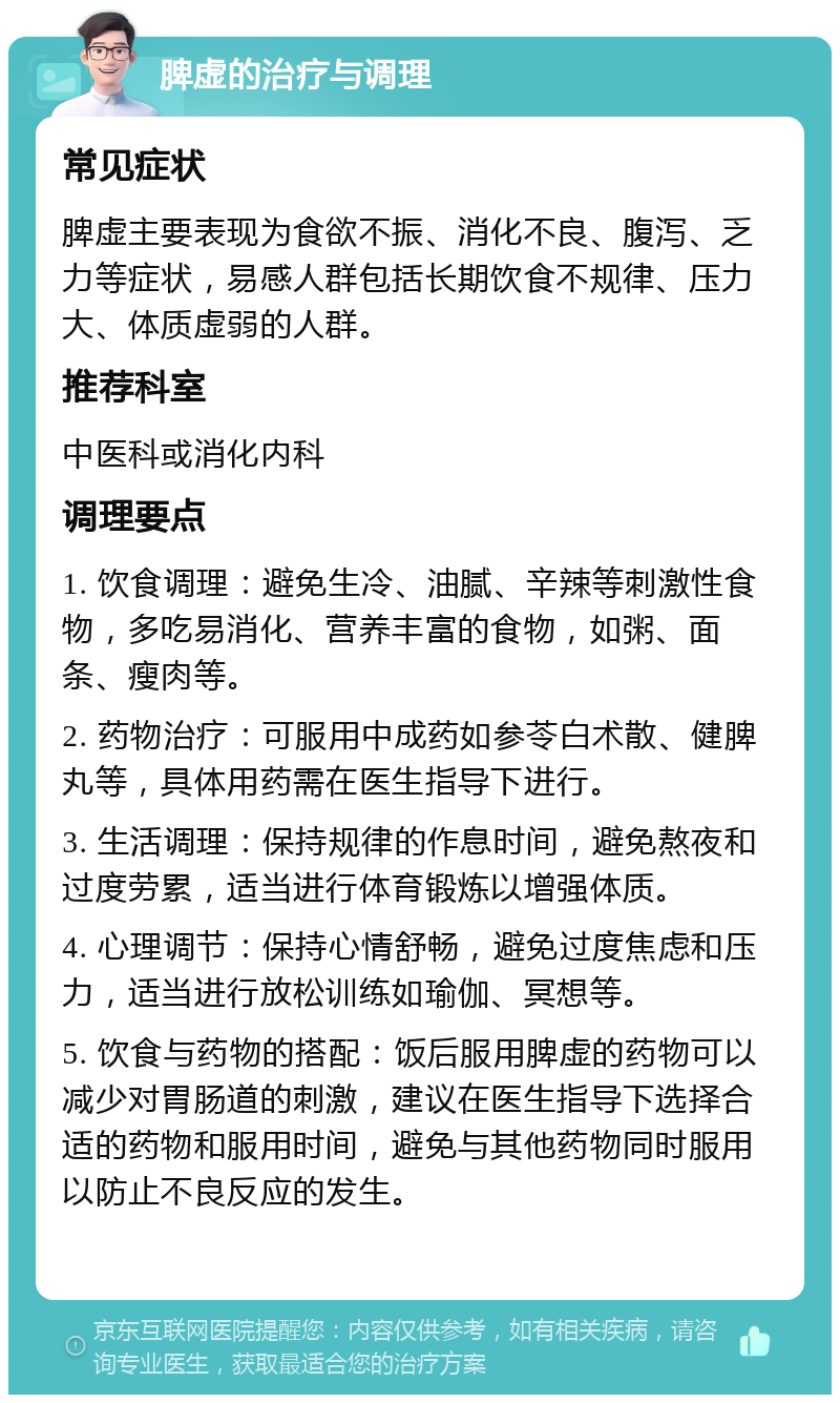 脾虚的治疗与调理 常见症状 脾虚主要表现为食欲不振、消化不良、腹泻、乏力等症状，易感人群包括长期饮食不规律、压力大、体质虚弱的人群。 推荐科室 中医科或消化内科 调理要点 1. 饮食调理：避免生冷、油腻、辛辣等刺激性食物，多吃易消化、营养丰富的食物，如粥、面条、瘦肉等。 2. 药物治疗：可服用中成药如参苓白术散、健脾丸等，具体用药需在医生指导下进行。 3. 生活调理：保持规律的作息时间，避免熬夜和过度劳累，适当进行体育锻炼以增强体质。 4. 心理调节：保持心情舒畅，避免过度焦虑和压力，适当进行放松训练如瑜伽、冥想等。 5. 饮食与药物的搭配：饭后服用脾虚的药物可以减少对胃肠道的刺激，建议在医生指导下选择合适的药物和服用时间，避免与其他药物同时服用以防止不良反应的发生。