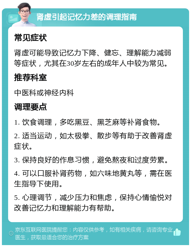 肾虚引起记忆力差的调理指南 常见症状 肾虚可能导致记忆力下降、健忘、理解能力减弱等症状，尤其在30岁左右的成年人中较为常见。 推荐科室 中医科或神经内科 调理要点 1. 饮食调理，多吃黑豆、黑芝麻等补肾食物。 2. 适当运动，如太极拳、散步等有助于改善肾虚症状。 3. 保持良好的作息习惯，避免熬夜和过度劳累。 4. 可以口服补肾药物，如六味地黄丸等，需在医生指导下使用。 5. 心理调节，减少压力和焦虑，保持心情愉悦对改善记忆力和理解能力有帮助。