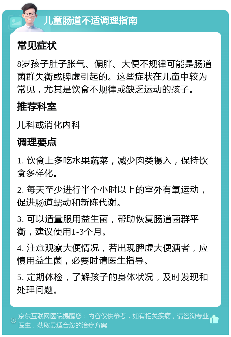 儿童肠道不适调理指南 常见症状 8岁孩子肚子胀气、偏胖、大便不规律可能是肠道菌群失衡或脾虚引起的。这些症状在儿童中较为常见，尤其是饮食不规律或缺乏运动的孩子。 推荐科室 儿科或消化内科 调理要点 1. 饮食上多吃水果蔬菜，减少肉类摄入，保持饮食多样化。 2. 每天至少进行半个小时以上的室外有氧运动，促进肠道蠕动和新陈代谢。 3. 可以适量服用益生菌，帮助恢复肠道菌群平衡，建议使用1-3个月。 4. 注意观察大便情况，若出现脾虚大便溏者，应慎用益生菌，必要时请医生指导。 5. 定期体检，了解孩子的身体状况，及时发现和处理问题。