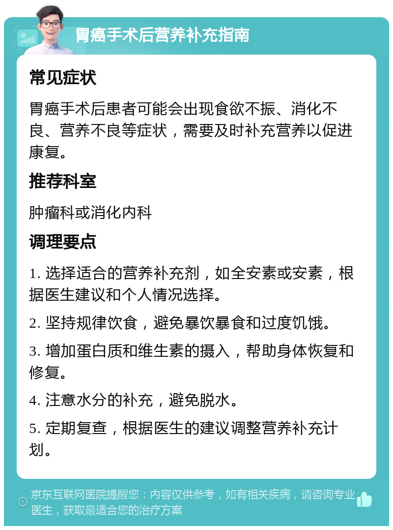 胃癌手术后营养补充指南 常见症状 胃癌手术后患者可能会出现食欲不振、消化不良、营养不良等症状，需要及时补充营养以促进康复。 推荐科室 肿瘤科或消化内科 调理要点 1. 选择适合的营养补充剂，如全安素或安素，根据医生建议和个人情况选择。 2. 坚持规律饮食，避免暴饮暴食和过度饥饿。 3. 增加蛋白质和维生素的摄入，帮助身体恢复和修复。 4. 注意水分的补充，避免脱水。 5. 定期复查，根据医生的建议调整营养补充计划。