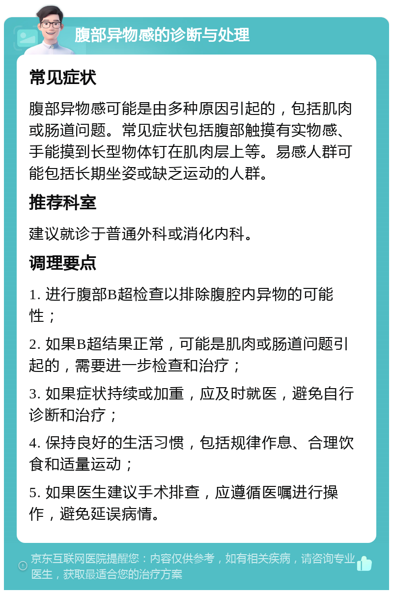 腹部异物感的诊断与处理 常见症状 腹部异物感可能是由多种原因引起的，包括肌肉或肠道问题。常见症状包括腹部触摸有实物感、手能摸到长型物体钉在肌肉层上等。易感人群可能包括长期坐姿或缺乏运动的人群。 推荐科室 建议就诊于普通外科或消化内科。 调理要点 1. 进行腹部B超检查以排除腹腔内异物的可能性； 2. 如果B超结果正常，可能是肌肉或肠道问题引起的，需要进一步检查和治疗； 3. 如果症状持续或加重，应及时就医，避免自行诊断和治疗； 4. 保持良好的生活习惯，包括规律作息、合理饮食和适量运动； 5. 如果医生建议手术排查，应遵循医嘱进行操作，避免延误病情。