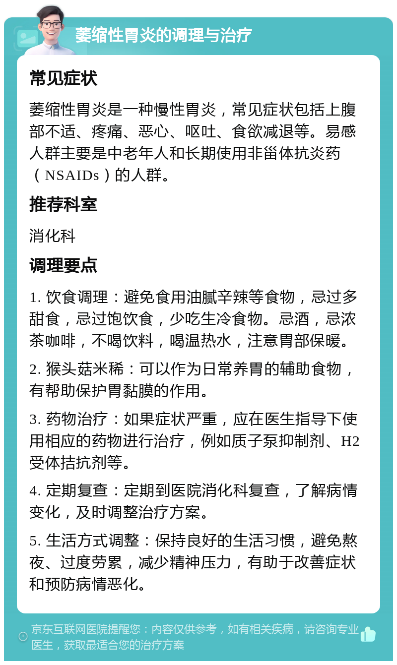 萎缩性胃炎的调理与治疗 常见症状 萎缩性胃炎是一种慢性胃炎，常见症状包括上腹部不适、疼痛、恶心、呕吐、食欲减退等。易感人群主要是中老年人和长期使用非甾体抗炎药（NSAIDs）的人群。 推荐科室 消化科 调理要点 1. 饮食调理：避免食用油腻辛辣等食物，忌过多甜食，忌过饱饮食，少吃生冷食物。忌酒，忌浓茶咖啡，不喝饮料，喝温热水，注意胃部保暖。 2. 猴头菇米稀：可以作为日常养胃的辅助食物，有帮助保护胃黏膜的作用。 3. 药物治疗：如果症状严重，应在医生指导下使用相应的药物进行治疗，例如质子泵抑制剂、H2受体拮抗剂等。 4. 定期复查：定期到医院消化科复查，了解病情变化，及时调整治疗方案。 5. 生活方式调整：保持良好的生活习惯，避免熬夜、过度劳累，减少精神压力，有助于改善症状和预防病情恶化。