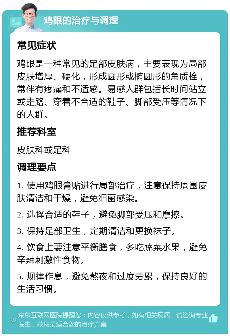 鸡眼的治疗与调理 常见症状 鸡眼是一种常见的足部皮肤病，主要表现为局部皮肤增厚、硬化，形成圆形或椭圆形的角质栓，常伴有疼痛和不适感。易感人群包括长时间站立或走路、穿着不合适的鞋子、脚部受压等情况下的人群。 推荐科室 皮肤科或足科 调理要点 1. 使用鸡眼膏贴进行局部治疗，注意保持周围皮肤清洁和干燥，避免细菌感染。 2. 选择合适的鞋子，避免脚部受压和摩擦。 3. 保持足部卫生，定期清洁和更换袜子。 4. 饮食上要注意平衡膳食，多吃蔬菜水果，避免辛辣刺激性食物。 5. 规律作息，避免熬夜和过度劳累，保持良好的生活习惯。