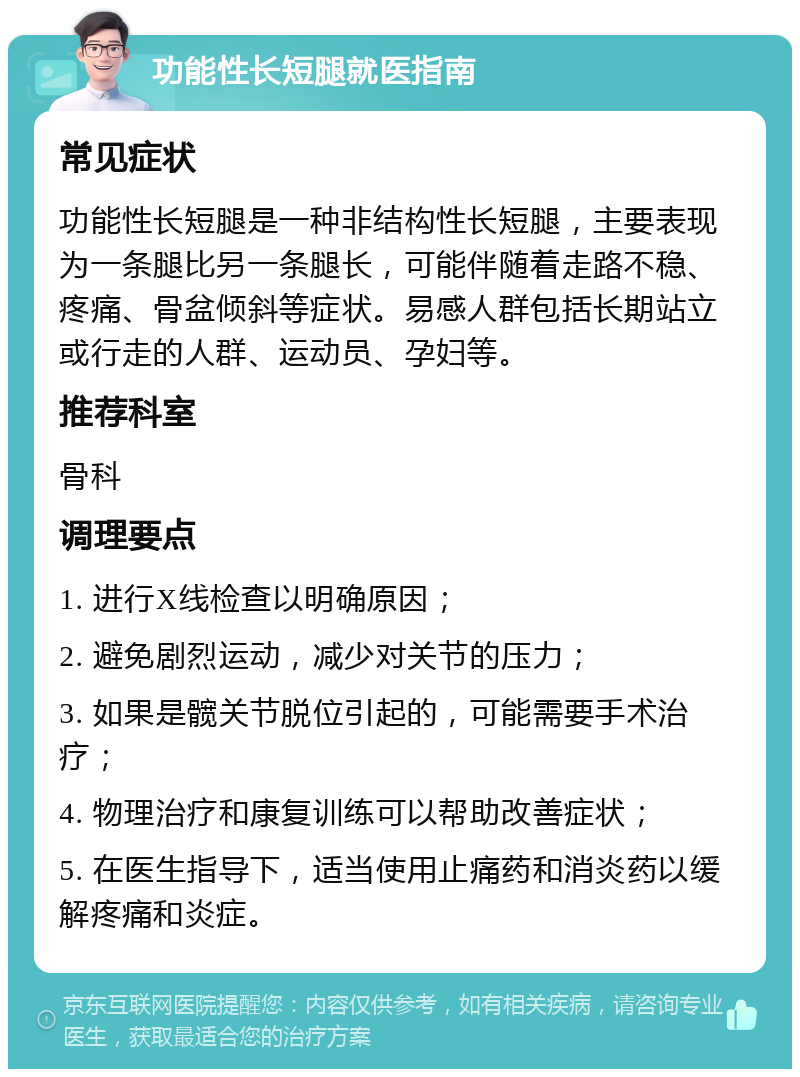 功能性长短腿就医指南 常见症状 功能性长短腿是一种非结构性长短腿，主要表现为一条腿比另一条腿长，可能伴随着走路不稳、疼痛、骨盆倾斜等症状。易感人群包括长期站立或行走的人群、运动员、孕妇等。 推荐科室 骨科 调理要点 1. 进行X线检查以明确原因； 2. 避免剧烈运动，减少对关节的压力； 3. 如果是髋关节脱位引起的，可能需要手术治疗； 4. 物理治疗和康复训练可以帮助改善症状； 5. 在医生指导下，适当使用止痛药和消炎药以缓解疼痛和炎症。