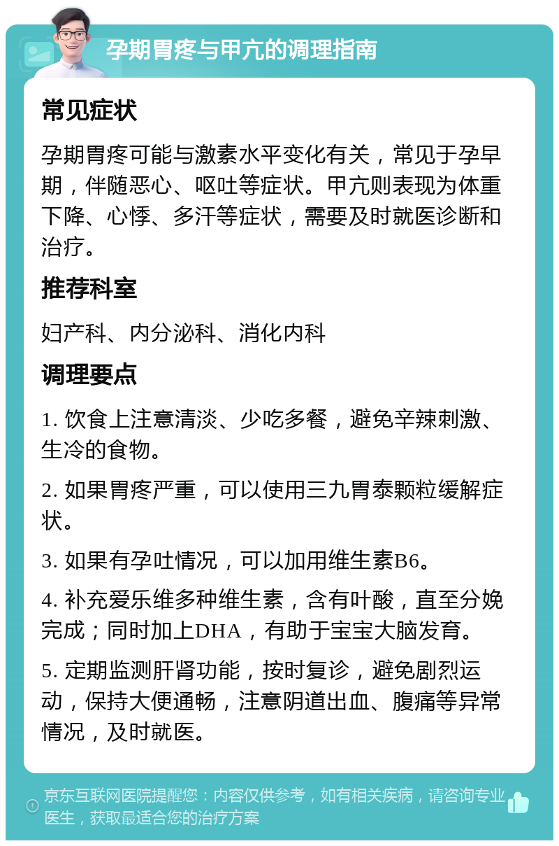 孕期胃疼与甲亢的调理指南 常见症状 孕期胃疼可能与激素水平变化有关，常见于孕早期，伴随恶心、呕吐等症状。甲亢则表现为体重下降、心悸、多汗等症状，需要及时就医诊断和治疗。 推荐科室 妇产科、内分泌科、消化内科 调理要点 1. 饮食上注意清淡、少吃多餐，避免辛辣刺激、生冷的食物。 2. 如果胃疼严重，可以使用三九胃泰颗粒缓解症状。 3. 如果有孕吐情况，可以加用维生素B6。 4. 补充爱乐维多种维生素，含有叶酸，直至分娩完成；同时加上DHA，有助于宝宝大脑发育。 5. 定期监测肝肾功能，按时复诊，避免剧烈运动，保持大便通畅，注意阴道出血、腹痛等异常情况，及时就医。