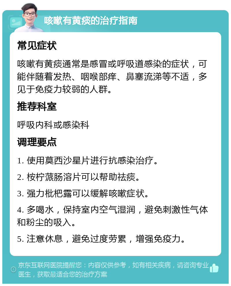 咳嗽有黄痰的治疗指南 常见症状 咳嗽有黄痰通常是感冒或呼吸道感染的症状，可能伴随着发热、咽喉部痒、鼻塞流涕等不适，多见于免疫力较弱的人群。 推荐科室 呼吸内科或感染科 调理要点 1. 使用莫西沙星片进行抗感染治疗。 2. 桉柠蒎肠溶片可以帮助祛痰。 3. 强力枇杷露可以缓解咳嗽症状。 4. 多喝水，保持室内空气湿润，避免刺激性气体和粉尘的吸入。 5. 注意休息，避免过度劳累，增强免疫力。