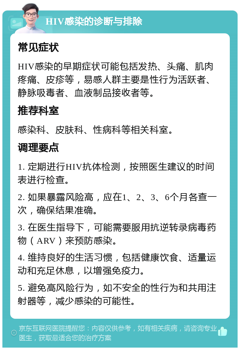 HIV感染的诊断与排除 常见症状 HIV感染的早期症状可能包括发热、头痛、肌肉疼痛、皮疹等，易感人群主要是性行为活跃者、静脉吸毒者、血液制品接收者等。 推荐科室 感染科、皮肤科、性病科等相关科室。 调理要点 1. 定期进行HIV抗体检测，按照医生建议的时间表进行检查。 2. 如果暴露风险高，应在1、2、3、6个月各查一次，确保结果准确。 3. 在医生指导下，可能需要服用抗逆转录病毒药物（ARV）来预防感染。 4. 维持良好的生活习惯，包括健康饮食、适量运动和充足休息，以增强免疫力。 5. 避免高风险行为，如不安全的性行为和共用注射器等，减少感染的可能性。