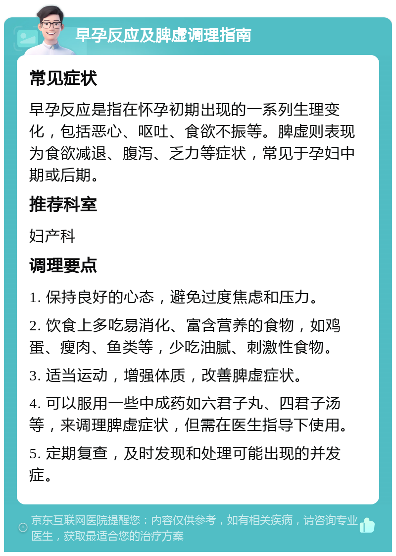 早孕反应及脾虚调理指南 常见症状 早孕反应是指在怀孕初期出现的一系列生理变化，包括恶心、呕吐、食欲不振等。脾虚则表现为食欲减退、腹泻、乏力等症状，常见于孕妇中期或后期。 推荐科室 妇产科 调理要点 1. 保持良好的心态，避免过度焦虑和压力。 2. 饮食上多吃易消化、富含营养的食物，如鸡蛋、瘦肉、鱼类等，少吃油腻、刺激性食物。 3. 适当运动，增强体质，改善脾虚症状。 4. 可以服用一些中成药如六君子丸、四君子汤等，来调理脾虚症状，但需在医生指导下使用。 5. 定期复查，及时发现和处理可能出现的并发症。