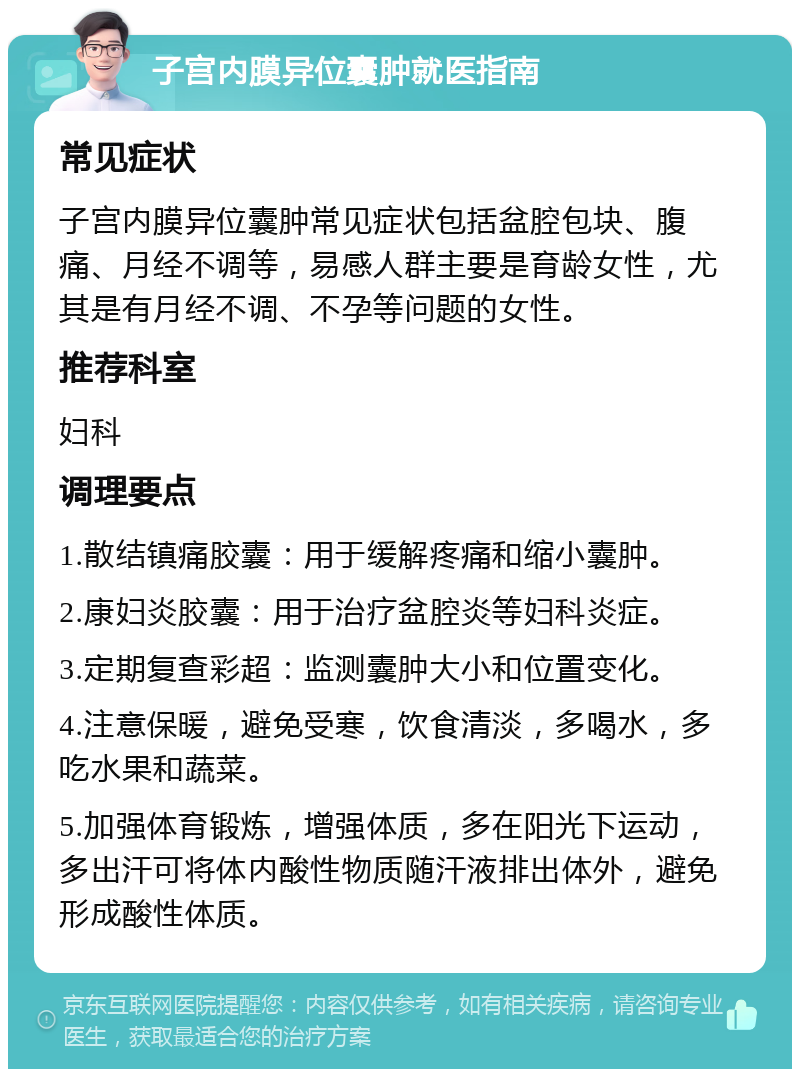 子宫内膜异位囊肿就医指南 常见症状 子宫内膜异位囊肿常见症状包括盆腔包块、腹痛、月经不调等，易感人群主要是育龄女性，尤其是有月经不调、不孕等问题的女性。 推荐科室 妇科 调理要点 1.散结镇痛胶囊：用于缓解疼痛和缩小囊肿。 2.康妇炎胶囊：用于治疗盆腔炎等妇科炎症。 3.定期复查彩超：监测囊肿大小和位置变化。 4.注意保暖，避免受寒，饮食清淡，多喝水，多吃水果和蔬菜。 5.加强体育锻炼，增强体质，多在阳光下运动，多出汗可将体内酸性物质随汗液排出体外，避免形成酸性体质。