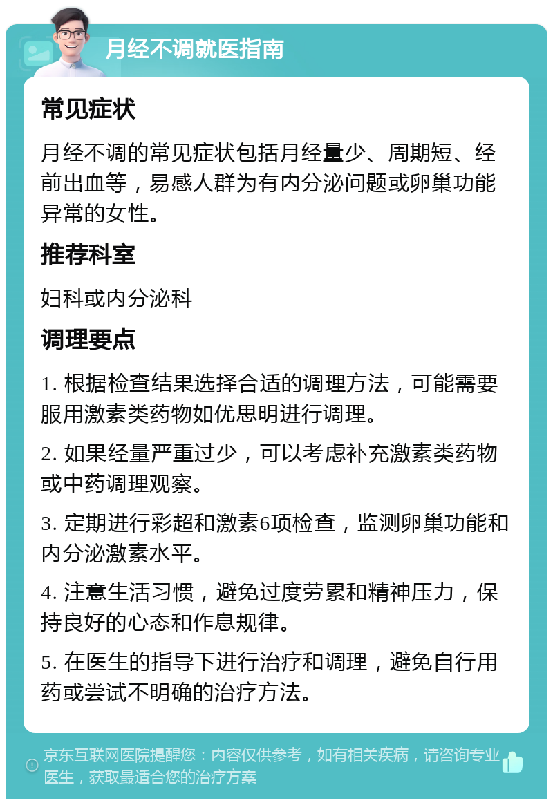 月经不调就医指南 常见症状 月经不调的常见症状包括月经量少、周期短、经前出血等，易感人群为有内分泌问题或卵巢功能异常的女性。 推荐科室 妇科或内分泌科 调理要点 1. 根据检查结果选择合适的调理方法，可能需要服用激素类药物如优思明进行调理。 2. 如果经量严重过少，可以考虑补充激素类药物或中药调理观察。 3. 定期进行彩超和激素6项检查，监测卵巢功能和内分泌激素水平。 4. 注意生活习惯，避免过度劳累和精神压力，保持良好的心态和作息规律。 5. 在医生的指导下进行治疗和调理，避免自行用药或尝试不明确的治疗方法。