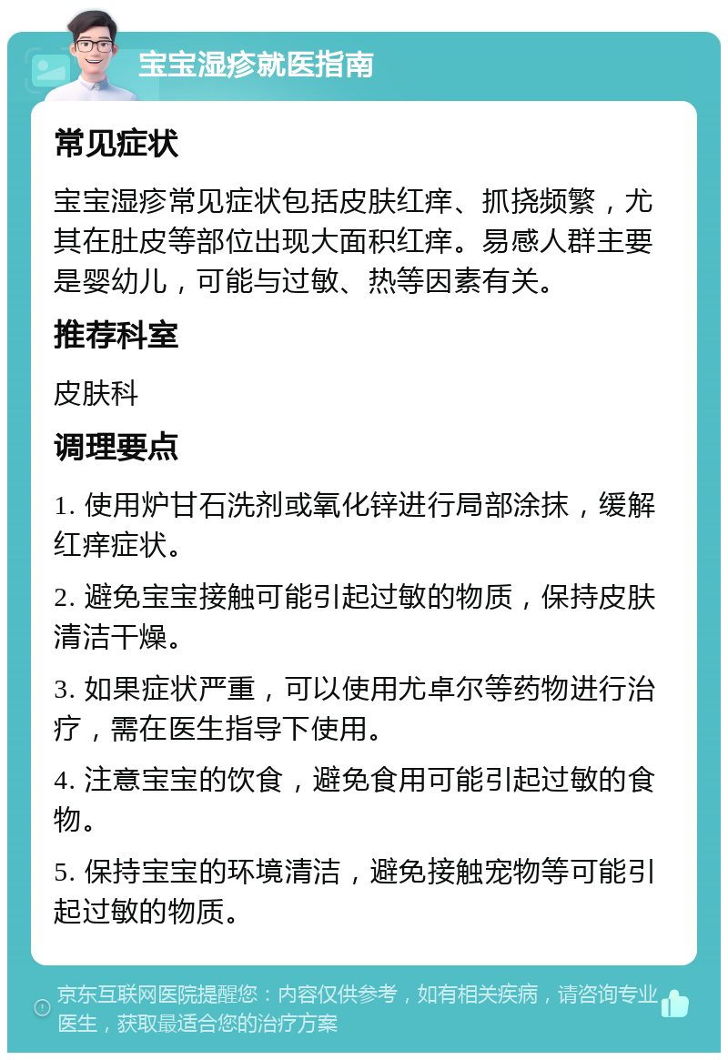 宝宝湿疹就医指南 常见症状 宝宝湿疹常见症状包括皮肤红痒、抓挠频繁，尤其在肚皮等部位出现大面积红痒。易感人群主要是婴幼儿，可能与过敏、热等因素有关。 推荐科室 皮肤科 调理要点 1. 使用炉甘石洗剂或氧化锌进行局部涂抹，缓解红痒症状。 2. 避免宝宝接触可能引起过敏的物质，保持皮肤清洁干燥。 3. 如果症状严重，可以使用尤卓尔等药物进行治疗，需在医生指导下使用。 4. 注意宝宝的饮食，避免食用可能引起过敏的食物。 5. 保持宝宝的环境清洁，避免接触宠物等可能引起过敏的物质。