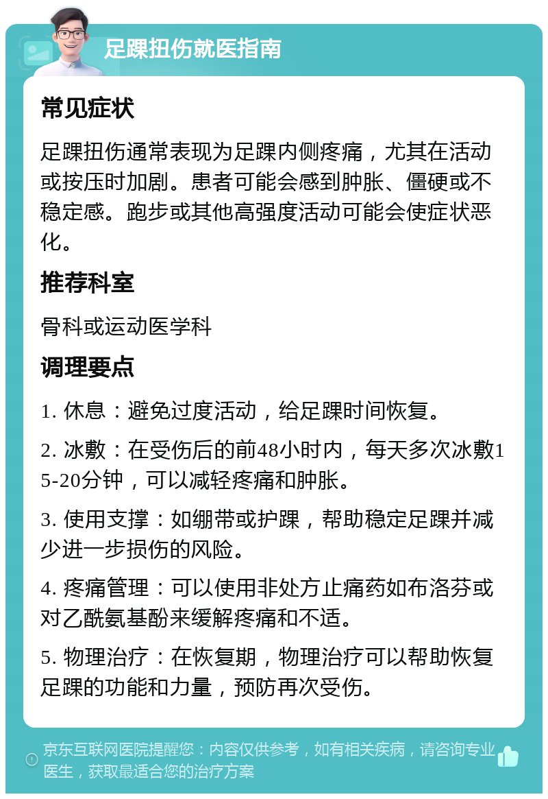 足踝扭伤就医指南 常见症状 足踝扭伤通常表现为足踝内侧疼痛，尤其在活动或按压时加剧。患者可能会感到肿胀、僵硬或不稳定感。跑步或其他高强度活动可能会使症状恶化。 推荐科室 骨科或运动医学科 调理要点 1. 休息：避免过度活动，给足踝时间恢复。 2. 冰敷：在受伤后的前48小时内，每天多次冰敷15-20分钟，可以减轻疼痛和肿胀。 3. 使用支撑：如绷带或护踝，帮助稳定足踝并减少进一步损伤的风险。 4. 疼痛管理：可以使用非处方止痛药如布洛芬或对乙酰氨基酚来缓解疼痛和不适。 5. 物理治疗：在恢复期，物理治疗可以帮助恢复足踝的功能和力量，预防再次受伤。