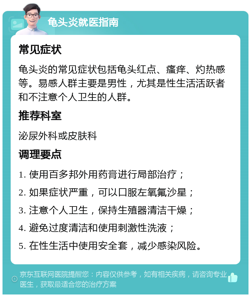 龟头炎就医指南 常见症状 龟头炎的常见症状包括龟头红点、瘙痒、灼热感等。易感人群主要是男性，尤其是性生活活跃者和不注意个人卫生的人群。 推荐科室 泌尿外科或皮肤科 调理要点 1. 使用百多邦外用药膏进行局部治疗； 2. 如果症状严重，可以口服左氧氟沙星； 3. 注意个人卫生，保持生殖器清洁干燥； 4. 避免过度清洁和使用刺激性洗液； 5. 在性生活中使用安全套，减少感染风险。