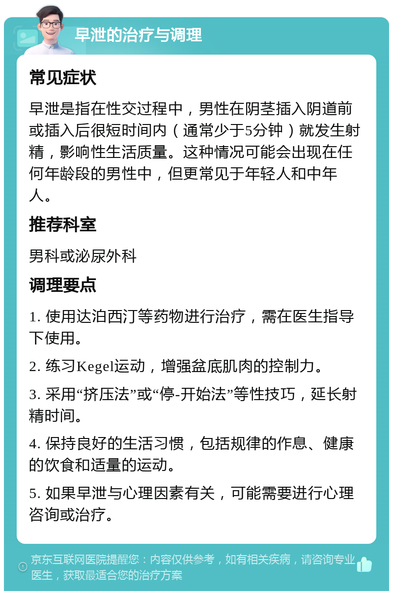 早泄的治疗与调理 常见症状 早泄是指在性交过程中，男性在阴茎插入阴道前或插入后很短时间内（通常少于5分钟）就发生射精，影响性生活质量。这种情况可能会出现在任何年龄段的男性中，但更常见于年轻人和中年人。 推荐科室 男科或泌尿外科 调理要点 1. 使用达泊西汀等药物进行治疗，需在医生指导下使用。 2. 练习Kegel运动，增强盆底肌肉的控制力。 3. 采用“挤压法”或“停-开始法”等性技巧，延长射精时间。 4. 保持良好的生活习惯，包括规律的作息、健康的饮食和适量的运动。 5. 如果早泄与心理因素有关，可能需要进行心理咨询或治疗。