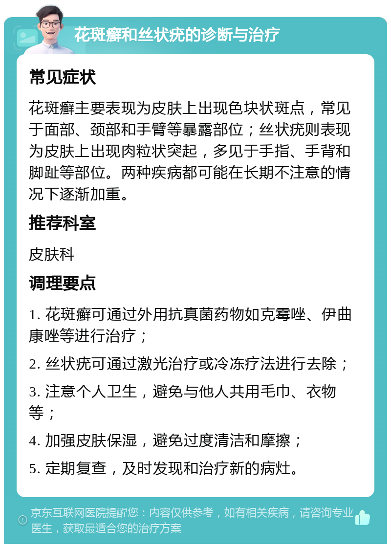 花斑癣和丝状疣的诊断与治疗 常见症状 花斑癣主要表现为皮肤上出现色块状斑点，常见于面部、颈部和手臂等暴露部位；丝状疣则表现为皮肤上出现肉粒状突起，多见于手指、手背和脚趾等部位。两种疾病都可能在长期不注意的情况下逐渐加重。 推荐科室 皮肤科 调理要点 1. 花斑癣可通过外用抗真菌药物如克霉唑、伊曲康唑等进行治疗； 2. 丝状疣可通过激光治疗或冷冻疗法进行去除； 3. 注意个人卫生，避免与他人共用毛巾、衣物等； 4. 加强皮肤保湿，避免过度清洁和摩擦； 5. 定期复查，及时发现和治疗新的病灶。