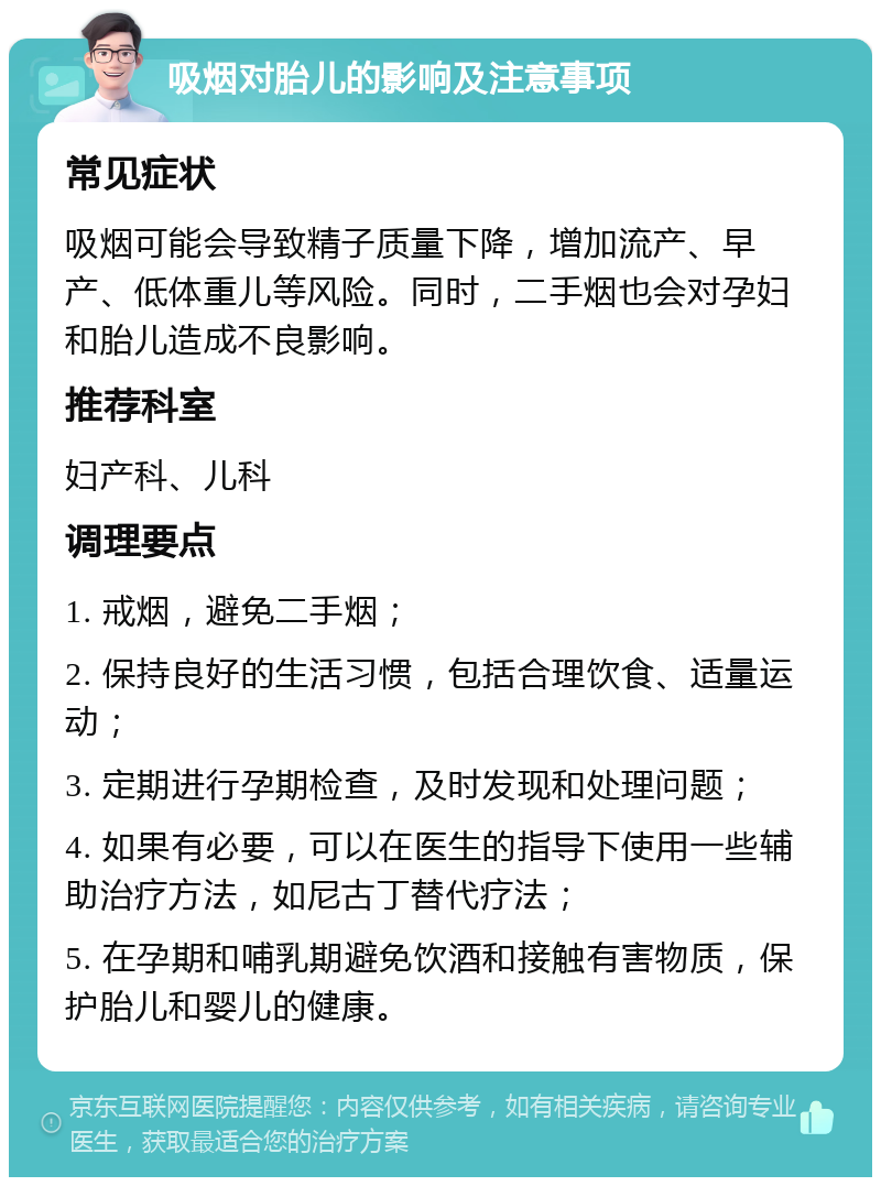 吸烟对胎儿的影响及注意事项 常见症状 吸烟可能会导致精子质量下降，增加流产、早产、低体重儿等风险。同时，二手烟也会对孕妇和胎儿造成不良影响。 推荐科室 妇产科、儿科 调理要点 1. 戒烟，避免二手烟； 2. 保持良好的生活习惯，包括合理饮食、适量运动； 3. 定期进行孕期检查，及时发现和处理问题； 4. 如果有必要，可以在医生的指导下使用一些辅助治疗方法，如尼古丁替代疗法； 5. 在孕期和哺乳期避免饮酒和接触有害物质，保护胎儿和婴儿的健康。