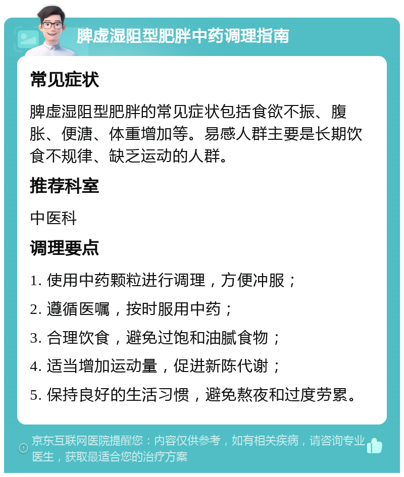 脾虚湿阻型肥胖中药调理指南 常见症状 脾虚湿阻型肥胖的常见症状包括食欲不振、腹胀、便溏、体重增加等。易感人群主要是长期饮食不规律、缺乏运动的人群。 推荐科室 中医科 调理要点 1. 使用中药颗粒进行调理，方便冲服； 2. 遵循医嘱，按时服用中药； 3. 合理饮食，避免过饱和油腻食物； 4. 适当增加运动量，促进新陈代谢； 5. 保持良好的生活习惯，避免熬夜和过度劳累。