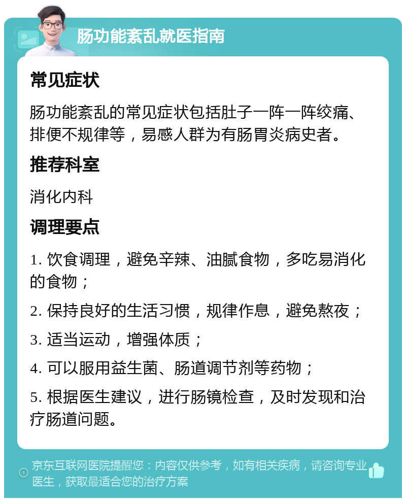 肠功能紊乱就医指南 常见症状 肠功能紊乱的常见症状包括肚子一阵一阵绞痛、排便不规律等，易感人群为有肠胃炎病史者。 推荐科室 消化内科 调理要点 1. 饮食调理，避免辛辣、油腻食物，多吃易消化的食物； 2. 保持良好的生活习惯，规律作息，避免熬夜； 3. 适当运动，增强体质； 4. 可以服用益生菌、肠道调节剂等药物； 5. 根据医生建议，进行肠镜检查，及时发现和治疗肠道问题。