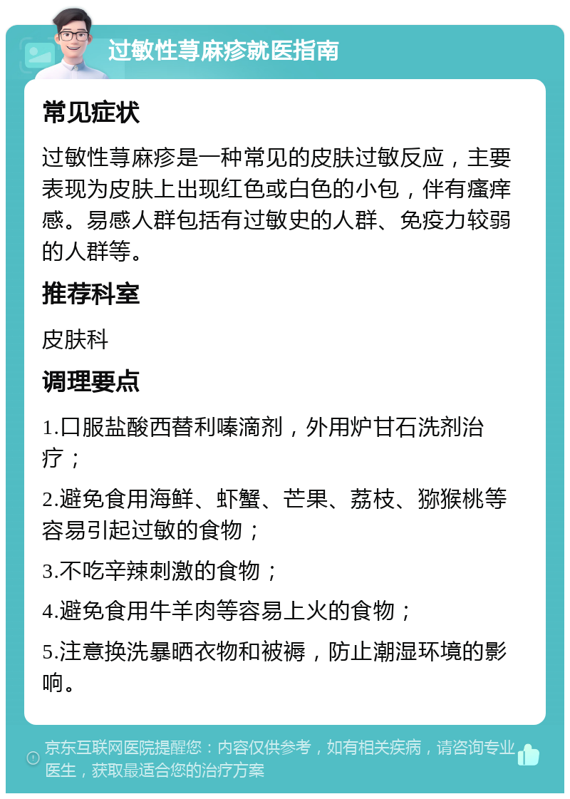 过敏性荨麻疹就医指南 常见症状 过敏性荨麻疹是一种常见的皮肤过敏反应，主要表现为皮肤上出现红色或白色的小包，伴有瘙痒感。易感人群包括有过敏史的人群、免疫力较弱的人群等。 推荐科室 皮肤科 调理要点 1.口服盐酸西替利嗪滴剂，外用炉甘石洗剂治疗； 2.避免食用海鲜、虾蟹、芒果、荔枝、猕猴桃等容易引起过敏的食物； 3.不吃辛辣刺激的食物； 4.避免食用牛羊肉等容易上火的食物； 5.注意换洗暴晒衣物和被褥，防止潮湿环境的影响。