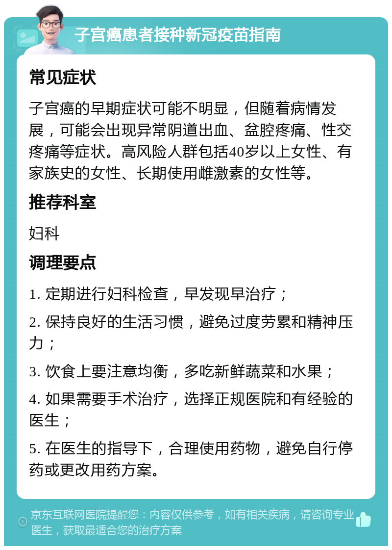 子宫癌患者接种新冠疫苗指南 常见症状 子宫癌的早期症状可能不明显，但随着病情发展，可能会出现异常阴道出血、盆腔疼痛、性交疼痛等症状。高风险人群包括40岁以上女性、有家族史的女性、长期使用雌激素的女性等。 推荐科室 妇科 调理要点 1. 定期进行妇科检查，早发现早治疗； 2. 保持良好的生活习惯，避免过度劳累和精神压力； 3. 饮食上要注意均衡，多吃新鲜蔬菜和水果； 4. 如果需要手术治疗，选择正规医院和有经验的医生； 5. 在医生的指导下，合理使用药物，避免自行停药或更改用药方案。