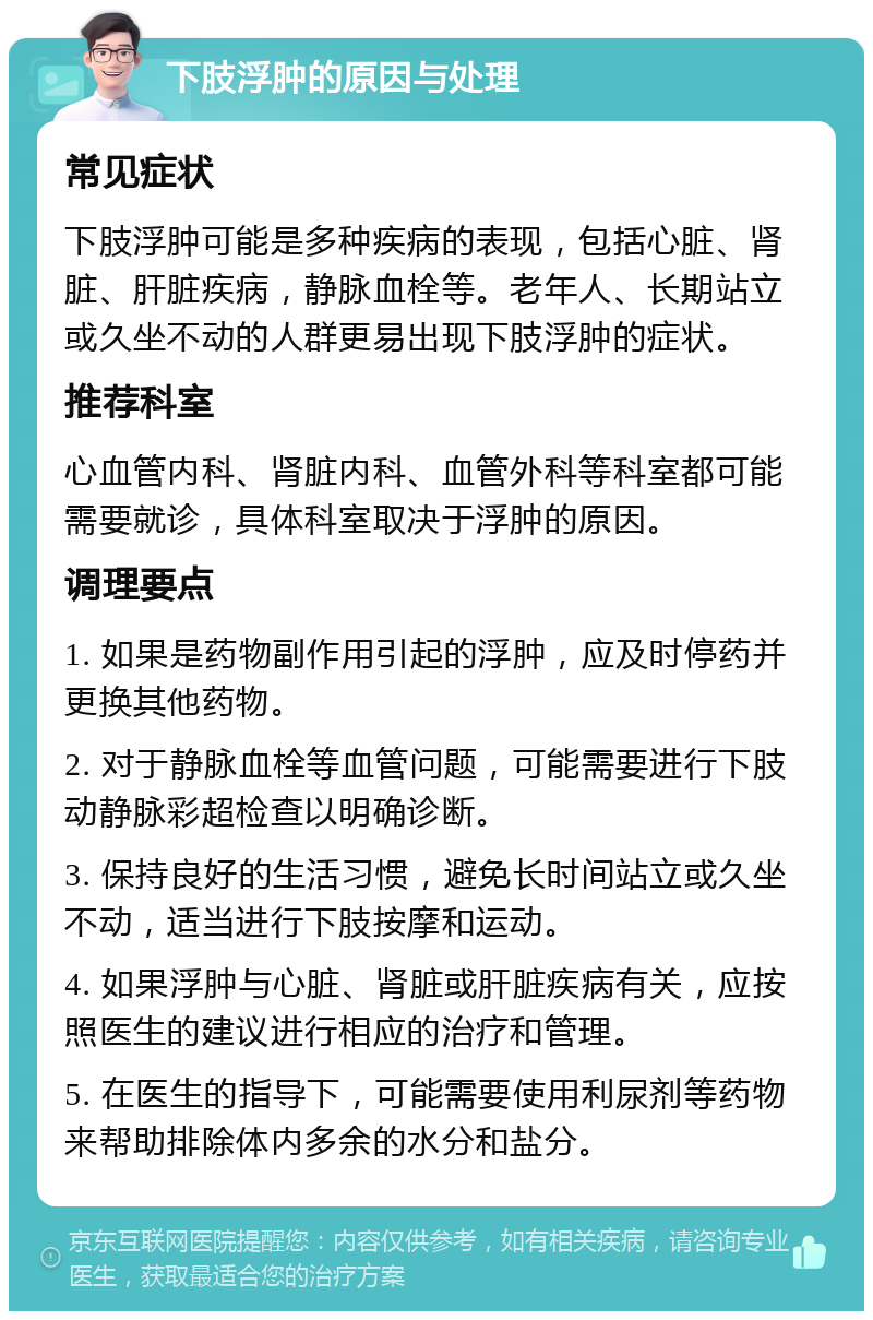 下肢浮肿的原因与处理 常见症状 下肢浮肿可能是多种疾病的表现，包括心脏、肾脏、肝脏疾病，静脉血栓等。老年人、长期站立或久坐不动的人群更易出现下肢浮肿的症状。 推荐科室 心血管内科、肾脏内科、血管外科等科室都可能需要就诊，具体科室取决于浮肿的原因。 调理要点 1. 如果是药物副作用引起的浮肿，应及时停药并更换其他药物。 2. 对于静脉血栓等血管问题，可能需要进行下肢动静脉彩超检查以明确诊断。 3. 保持良好的生活习惯，避免长时间站立或久坐不动，适当进行下肢按摩和运动。 4. 如果浮肿与心脏、肾脏或肝脏疾病有关，应按照医生的建议进行相应的治疗和管理。 5. 在医生的指导下，可能需要使用利尿剂等药物来帮助排除体内多余的水分和盐分。