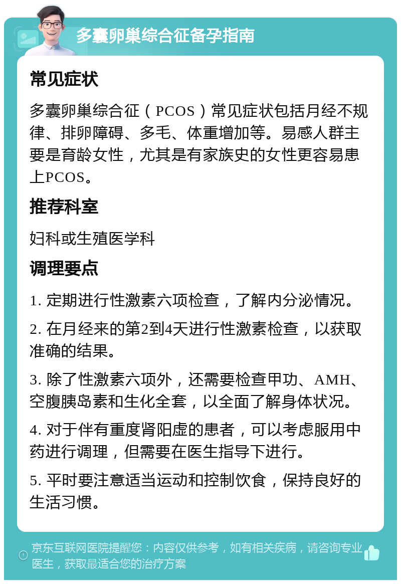 多囊卵巢综合征备孕指南 常见症状 多囊卵巢综合征（PCOS）常见症状包括月经不规律、排卵障碍、多毛、体重增加等。易感人群主要是育龄女性，尤其是有家族史的女性更容易患上PCOS。 推荐科室 妇科或生殖医学科 调理要点 1. 定期进行性激素六项检查，了解内分泌情况。 2. 在月经来的第2到4天进行性激素检查，以获取准确的结果。 3. 除了性激素六项外，还需要检查甲功、AMH、空腹胰岛素和生化全套，以全面了解身体状况。 4. 对于伴有重度肾阳虚的患者，可以考虑服用中药进行调理，但需要在医生指导下进行。 5. 平时要注意适当运动和控制饮食，保持良好的生活习惯。