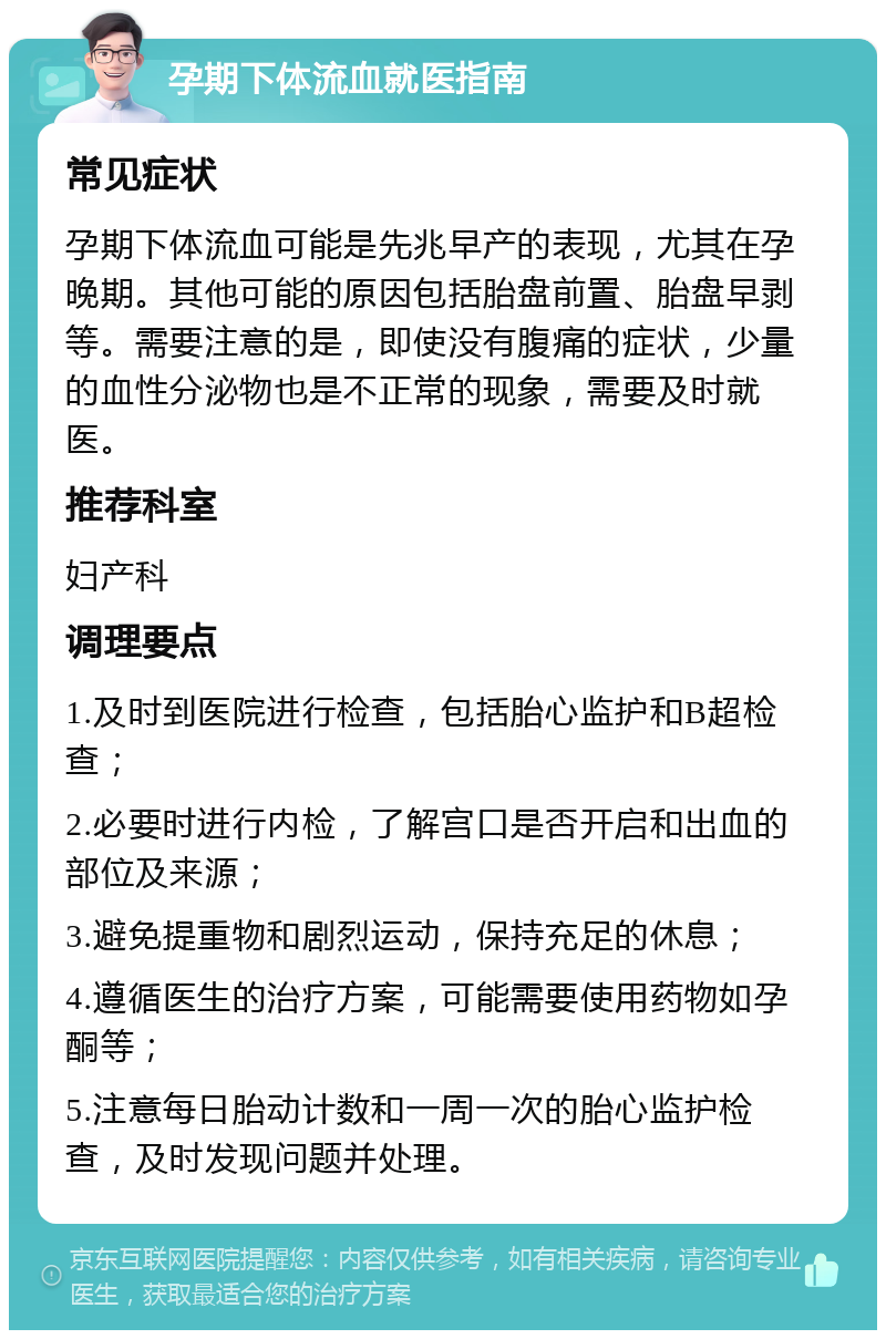 孕期下体流血就医指南 常见症状 孕期下体流血可能是先兆早产的表现，尤其在孕晚期。其他可能的原因包括胎盘前置、胎盘早剥等。需要注意的是，即使没有腹痛的症状，少量的血性分泌物也是不正常的现象，需要及时就医。 推荐科室 妇产科 调理要点 1.及时到医院进行检查，包括胎心监护和B超检查； 2.必要时进行内检，了解宫口是否开启和出血的部位及来源； 3.避免提重物和剧烈运动，保持充足的休息； 4.遵循医生的治疗方案，可能需要使用药物如孕酮等； 5.注意每日胎动计数和一周一次的胎心监护检查，及时发现问题并处理。