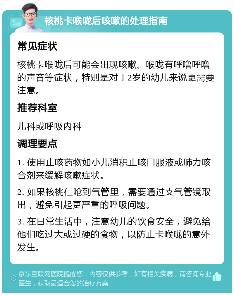 核桃卡喉咙后咳嗽的处理指南 常见症状 核桃卡喉咙后可能会出现咳嗽、喉咙有呼噜呼噜的声音等症状，特别是对于2岁的幼儿来说更需要注意。 推荐科室 儿科或呼吸内科 调理要点 1. 使用止咳药物如小儿消积止咳口服液或肺力咳合剂来缓解咳嗽症状。 2. 如果核桃仁呛到气管里，需要通过支气管镜取出，避免引起更严重的呼吸问题。 3. 在日常生活中，注意幼儿的饮食安全，避免给他们吃过大或过硬的食物，以防止卡喉咙的意外发生。