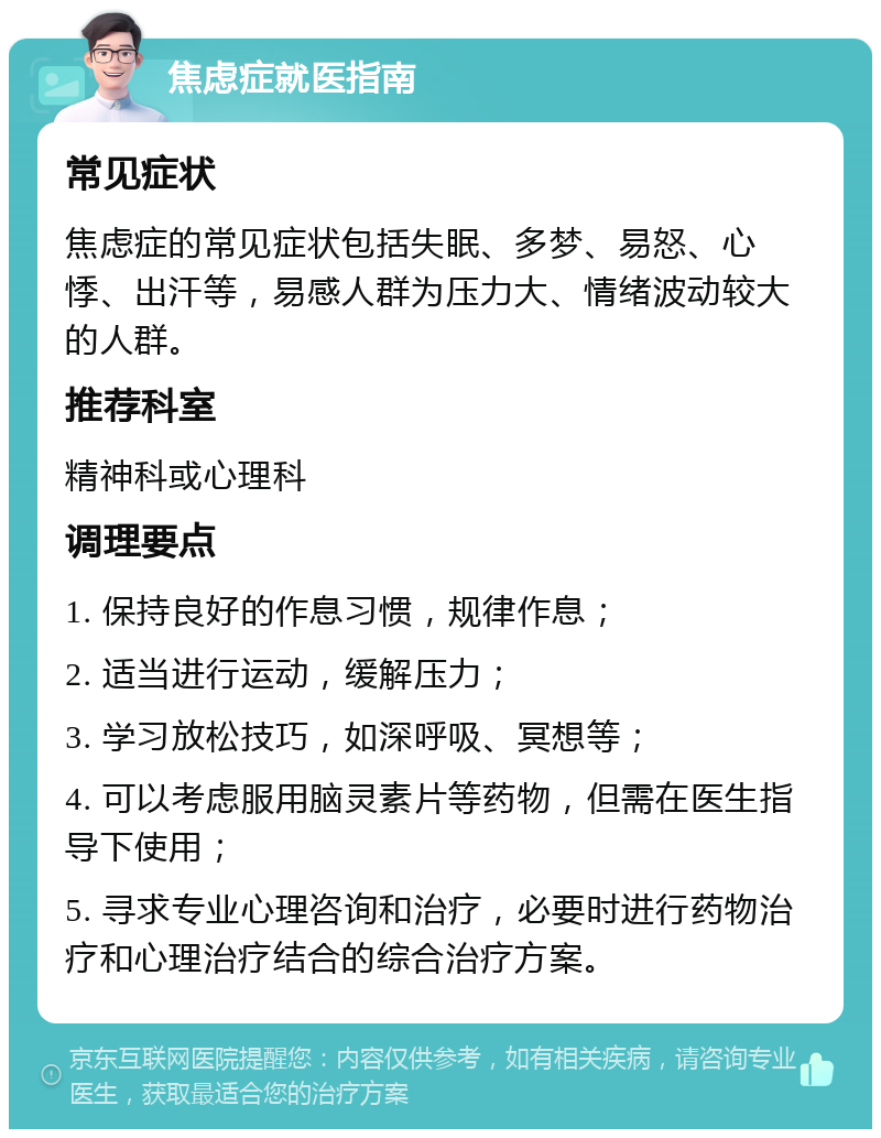 焦虑症就医指南 常见症状 焦虑症的常见症状包括失眠、多梦、易怒、心悸、出汗等，易感人群为压力大、情绪波动较大的人群。 推荐科室 精神科或心理科 调理要点 1. 保持良好的作息习惯，规律作息； 2. 适当进行运动，缓解压力； 3. 学习放松技巧，如深呼吸、冥想等； 4. 可以考虑服用脑灵素片等药物，但需在医生指导下使用； 5. 寻求专业心理咨询和治疗，必要时进行药物治疗和心理治疗结合的综合治疗方案。