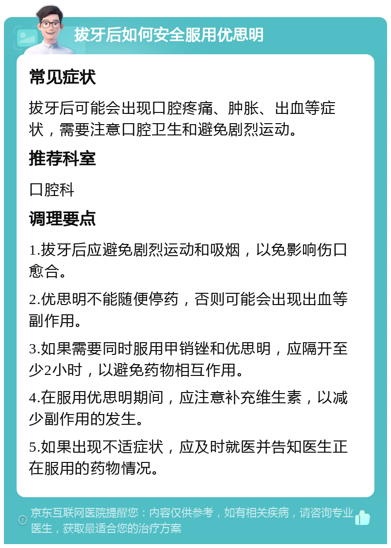 拔牙后如何安全服用优思明 常见症状 拔牙后可能会出现口腔疼痛、肿胀、出血等症状，需要注意口腔卫生和避免剧烈运动。 推荐科室 口腔科 调理要点 1.拔牙后应避免剧烈运动和吸烟，以免影响伤口愈合。 2.优思明不能随便停药，否则可能会出现出血等副作用。 3.如果需要同时服用甲销锉和优思明，应隔开至少2小时，以避免药物相互作用。 4.在服用优思明期间，应注意补充维生素，以减少副作用的发生。 5.如果出现不适症状，应及时就医并告知医生正在服用的药物情况。