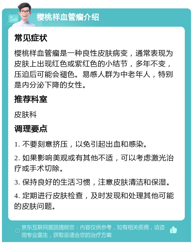 樱桃样血管瘤介绍 常见症状 樱桃样血管瘤是一种良性皮肤病变，通常表现为皮肤上出现红色或紫红色的小结节，多年不变，压迫后可能会褪色。易感人群为中老年人，特别是内分泌下降的女性。 推荐科室 皮肤科 调理要点 1. 不要刻意挤压，以免引起出血和感染。 2. 如果影响美观或有其他不适，可以考虑激光治疗或手术切除。 3. 保持良好的生活习惯，注意皮肤清洁和保湿。 4. 定期进行皮肤检查，及时发现和处理其他可能的皮肤问题。