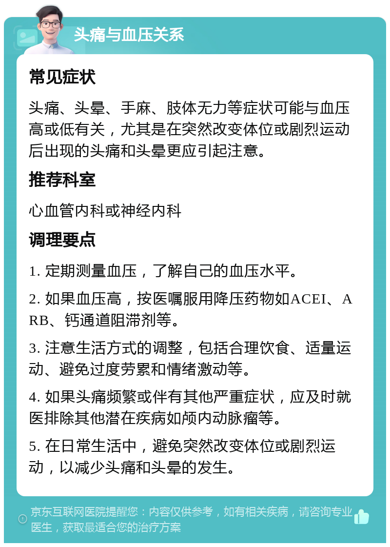 头痛与血压关系 常见症状 头痛、头晕、手麻、肢体无力等症状可能与血压高或低有关，尤其是在突然改变体位或剧烈运动后出现的头痛和头晕更应引起注意。 推荐科室 心血管内科或神经内科 调理要点 1. 定期测量血压，了解自己的血压水平。 2. 如果血压高，按医嘱服用降压药物如ACEI、ARB、钙通道阻滞剂等。 3. 注意生活方式的调整，包括合理饮食、适量运动、避免过度劳累和情绪激动等。 4. 如果头痛频繁或伴有其他严重症状，应及时就医排除其他潜在疾病如颅内动脉瘤等。 5. 在日常生活中，避免突然改变体位或剧烈运动，以减少头痛和头晕的发生。