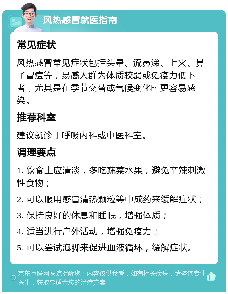 风热感冒就医指南 常见症状 风热感冒常见症状包括头晕、流鼻涕、上火、鼻子冒痘等，易感人群为体质较弱或免疫力低下者，尤其是在季节交替或气候变化时更容易感染。 推荐科室 建议就诊于呼吸内科或中医科室。 调理要点 1. 饮食上应清淡，多吃蔬菜水果，避免辛辣刺激性食物； 2. 可以服用感冒清热颗粒等中成药来缓解症状； 3. 保持良好的休息和睡眠，增强体质； 4. 适当进行户外活动，增强免疫力； 5. 可以尝试泡脚来促进血液循环，缓解症状。