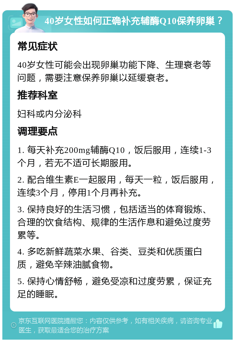 40岁女性如何正确补充辅酶Q10保养卵巢？ 常见症状 40岁女性可能会出现卵巢功能下降、生理衰老等问题，需要注意保养卵巢以延缓衰老。 推荐科室 妇科或内分泌科 调理要点 1. 每天补充200mg辅酶Q10，饭后服用，连续1-3个月，若无不适可长期服用。 2. 配合维生素E一起服用，每天一粒，饭后服用，连续3个月，停用1个月再补充。 3. 保持良好的生活习惯，包括适当的体育锻炼、合理的饮食结构、规律的生活作息和避免过度劳累等。 4. 多吃新鲜蔬菜水果、谷类、豆类和优质蛋白质，避免辛辣油腻食物。 5. 保持心情舒畅，避免受凉和过度劳累，保证充足的睡眠。