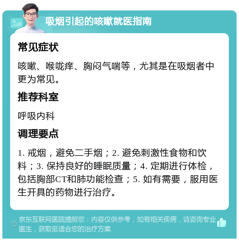 吸烟引起的咳嗽就医指南 常见症状 咳嗽、喉咙痒、胸闷气喘等，尤其是在吸烟者中更为常见。 推荐科室 呼吸内科 调理要点 1. 戒烟，避免二手烟；2. 避免刺激性食物和饮料；3. 保持良好的睡眠质量；4. 定期进行体检，包括胸部CT和肺功能检查；5. 如有需要，服用医生开具的药物进行治疗。