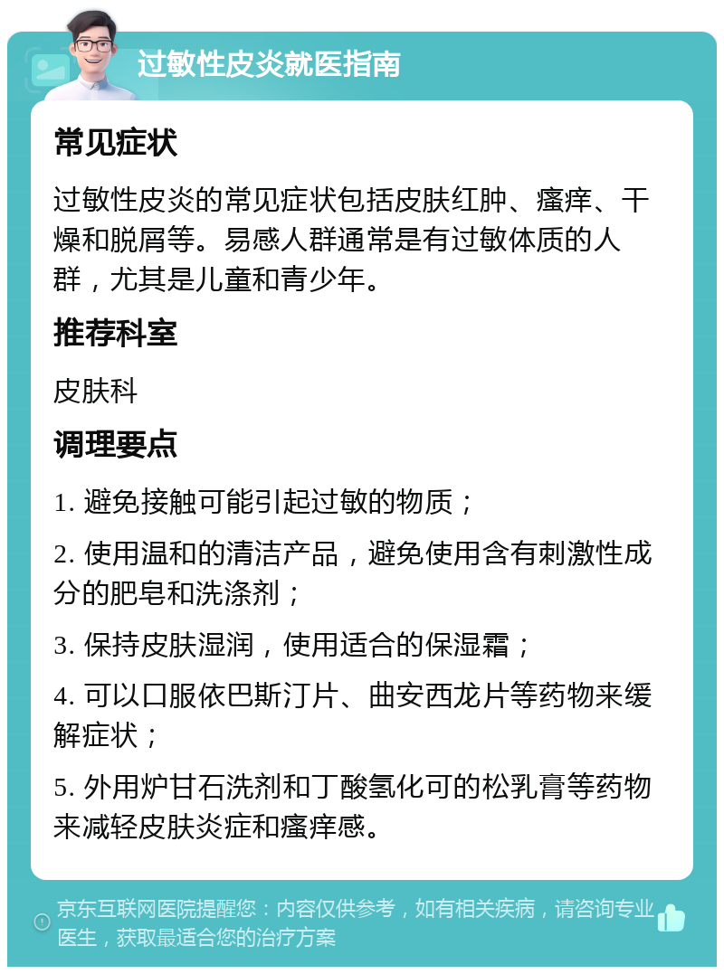 过敏性皮炎就医指南 常见症状 过敏性皮炎的常见症状包括皮肤红肿、瘙痒、干燥和脱屑等。易感人群通常是有过敏体质的人群，尤其是儿童和青少年。 推荐科室 皮肤科 调理要点 1. 避免接触可能引起过敏的物质； 2. 使用温和的清洁产品，避免使用含有刺激性成分的肥皂和洗涤剂； 3. 保持皮肤湿润，使用适合的保湿霜； 4. 可以口服依巴斯汀片、曲安西龙片等药物来缓解症状； 5. 外用炉甘石洗剂和丁酸氢化可的松乳膏等药物来减轻皮肤炎症和瘙痒感。