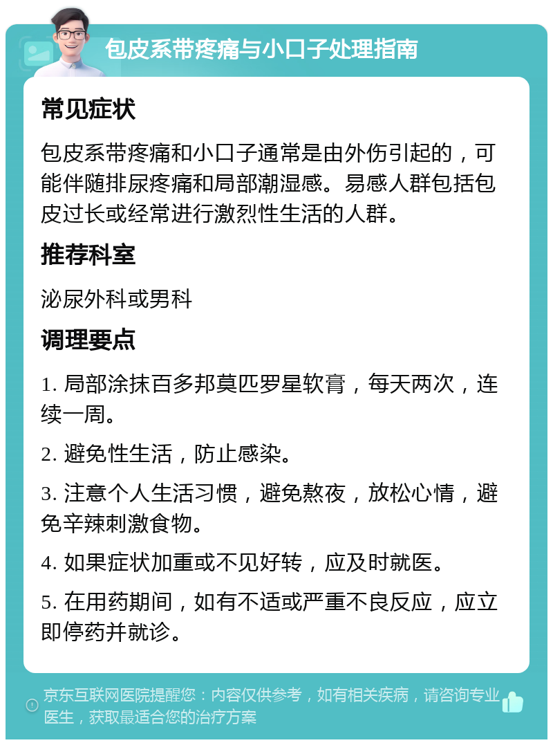 包皮系带疼痛与小口子处理指南 常见症状 包皮系带疼痛和小口子通常是由外伤引起的，可能伴随排尿疼痛和局部潮湿感。易感人群包括包皮过长或经常进行激烈性生活的人群。 推荐科室 泌尿外科或男科 调理要点 1. 局部涂抹百多邦莫匹罗星软膏，每天两次，连续一周。 2. 避免性生活，防止感染。 3. 注意个人生活习惯，避免熬夜，放松心情，避免辛辣刺激食物。 4. 如果症状加重或不见好转，应及时就医。 5. 在用药期间，如有不适或严重不良反应，应立即停药并就诊。