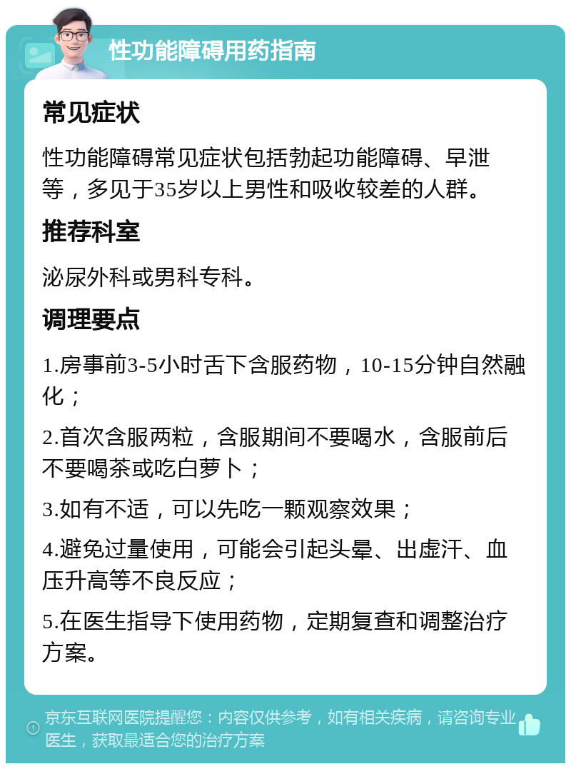 性功能障碍用药指南 常见症状 性功能障碍常见症状包括勃起功能障碍、早泄等，多见于35岁以上男性和吸收较差的人群。 推荐科室 泌尿外科或男科专科。 调理要点 1.房事前3-5小时舌下含服药物，10-15分钟自然融化； 2.首次含服两粒，含服期间不要喝水，含服前后不要喝茶或吃白萝卜； 3.如有不适，可以先吃一颗观察效果； 4.避免过量使用，可能会引起头晕、出虚汗、血压升高等不良反应； 5.在医生指导下使用药物，定期复查和调整治疗方案。