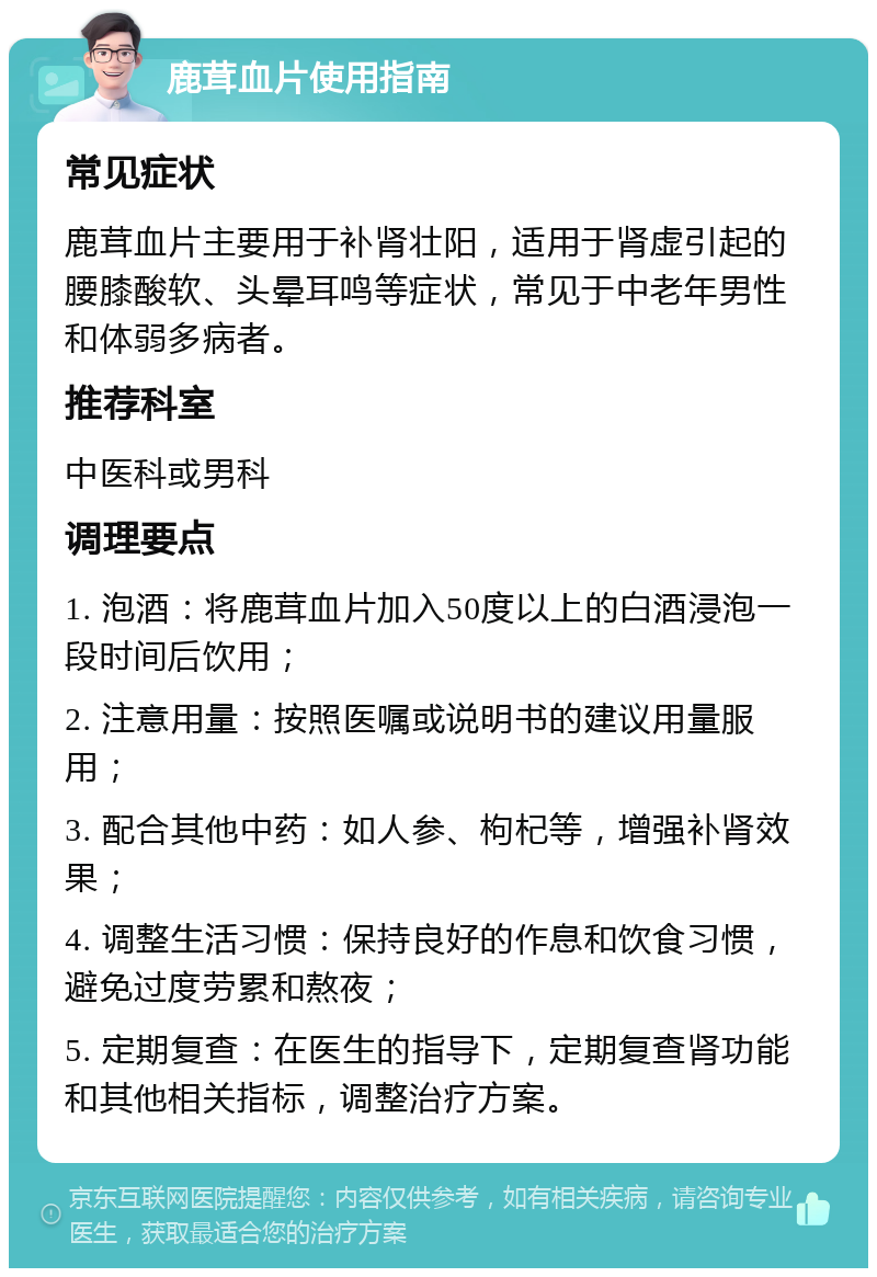 鹿茸血片使用指南 常见症状 鹿茸血片主要用于补肾壮阳，适用于肾虚引起的腰膝酸软、头晕耳鸣等症状，常见于中老年男性和体弱多病者。 推荐科室 中医科或男科 调理要点 1. 泡酒：将鹿茸血片加入50度以上的白酒浸泡一段时间后饮用； 2. 注意用量：按照医嘱或说明书的建议用量服用； 3. 配合其他中药：如人参、枸杞等，增强补肾效果； 4. 调整生活习惯：保持良好的作息和饮食习惯，避免过度劳累和熬夜； 5. 定期复查：在医生的指导下，定期复查肾功能和其他相关指标，调整治疗方案。