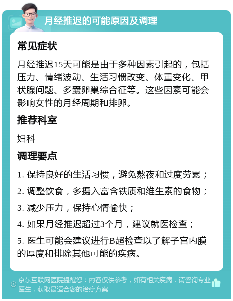 月经推迟的可能原因及调理 常见症状 月经推迟15天可能是由于多种因素引起的，包括压力、情绪波动、生活习惯改变、体重变化、甲状腺问题、多囊卵巢综合征等。这些因素可能会影响女性的月经周期和排卵。 推荐科室 妇科 调理要点 1. 保持良好的生活习惯，避免熬夜和过度劳累； 2. 调整饮食，多摄入富含铁质和维生素的食物； 3. 减少压力，保持心情愉快； 4. 如果月经推迟超过3个月，建议就医检查； 5. 医生可能会建议进行B超检查以了解子宫内膜的厚度和排除其他可能的疾病。