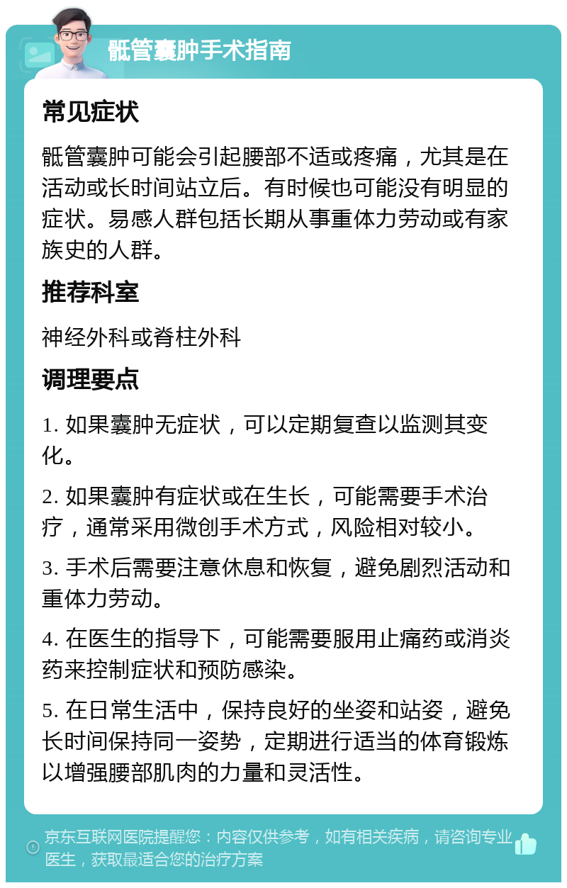 骶管囊肿手术指南 常见症状 骶管囊肿可能会引起腰部不适或疼痛，尤其是在活动或长时间站立后。有时候也可能没有明显的症状。易感人群包括长期从事重体力劳动或有家族史的人群。 推荐科室 神经外科或脊柱外科 调理要点 1. 如果囊肿无症状，可以定期复查以监测其变化。 2. 如果囊肿有症状或在生长，可能需要手术治疗，通常采用微创手术方式，风险相对较小。 3. 手术后需要注意休息和恢复，避免剧烈活动和重体力劳动。 4. 在医生的指导下，可能需要服用止痛药或消炎药来控制症状和预防感染。 5. 在日常生活中，保持良好的坐姿和站姿，避免长时间保持同一姿势，定期进行适当的体育锻炼以增强腰部肌肉的力量和灵活性。