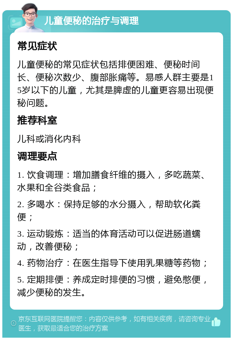 儿童便秘的治疗与调理 常见症状 儿童便秘的常见症状包括排便困难、便秘时间长、便秘次数少、腹部胀痛等。易感人群主要是15岁以下的儿童，尤其是脾虚的儿童更容易出现便秘问题。 推荐科室 儿科或消化内科 调理要点 1. 饮食调理：增加膳食纤维的摄入，多吃蔬菜、水果和全谷类食品； 2. 多喝水：保持足够的水分摄入，帮助软化粪便； 3. 运动锻炼：适当的体育活动可以促进肠道蠕动，改善便秘； 4. 药物治疗：在医生指导下使用乳果糖等药物； 5. 定期排便：养成定时排便的习惯，避免憋便，减少便秘的发生。