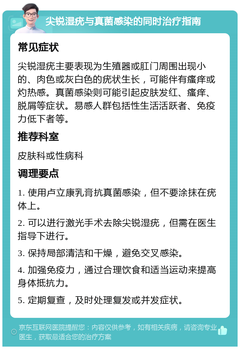 尖锐湿疣与真菌感染的同时治疗指南 常见症状 尖锐湿疣主要表现为生殖器或肛门周围出现小的、肉色或灰白色的疣状生长，可能伴有瘙痒或灼热感。真菌感染则可能引起皮肤发红、瘙痒、脱屑等症状。易感人群包括性生活活跃者、免疫力低下者等。 推荐科室 皮肤科或性病科 调理要点 1. 使用卢立康乳膏抗真菌感染，但不要涂抹在疣体上。 2. 可以进行激光手术去除尖锐湿疣，但需在医生指导下进行。 3. 保持局部清洁和干燥，避免交叉感染。 4. 加强免疫力，通过合理饮食和适当运动来提高身体抵抗力。 5. 定期复查，及时处理复发或并发症状。