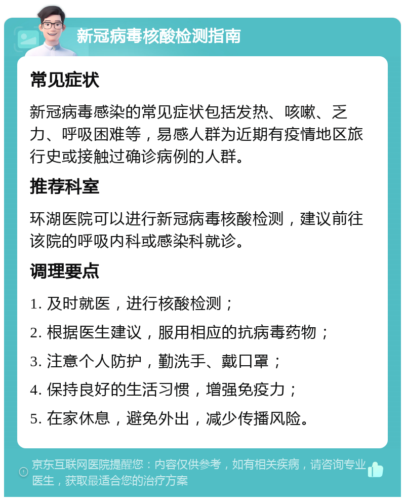 新冠病毒核酸检测指南 常见症状 新冠病毒感染的常见症状包括发热、咳嗽、乏力、呼吸困难等，易感人群为近期有疫情地区旅行史或接触过确诊病例的人群。 推荐科室 环湖医院可以进行新冠病毒核酸检测，建议前往该院的呼吸内科或感染科就诊。 调理要点 1. 及时就医，进行核酸检测； 2. 根据医生建议，服用相应的抗病毒药物； 3. 注意个人防护，勤洗手、戴口罩； 4. 保持良好的生活习惯，增强免疫力； 5. 在家休息，避免外出，减少传播风险。